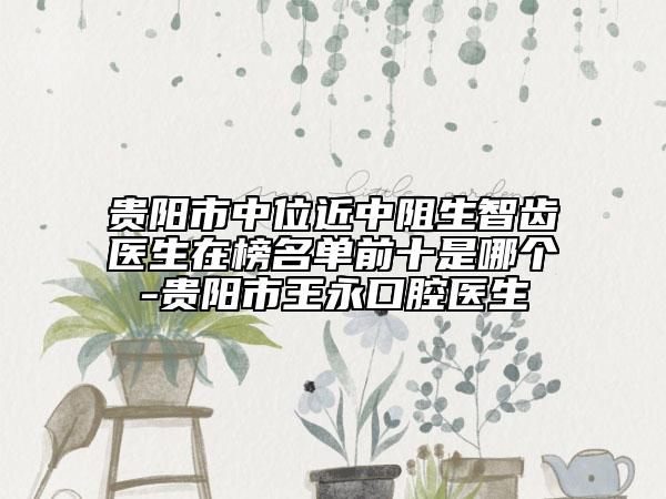 贵阳市中位近中阻生智齿医生在榜名单前十是哪个-贵阳市王永口腔医生