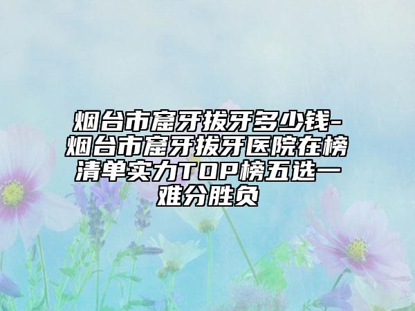 烟台市窟牙拔牙多少钱-烟台市窟牙拔牙医院在榜清单实力TOP榜五选一难分胜负