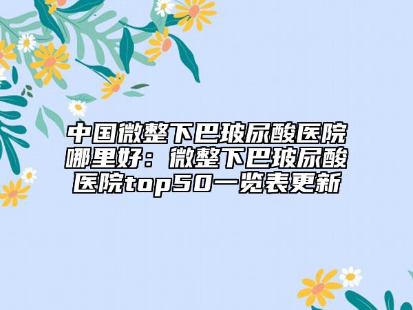 中国微整下巴玻尿酸医院哪里好：微整下巴玻尿酸医院top50一览表更新