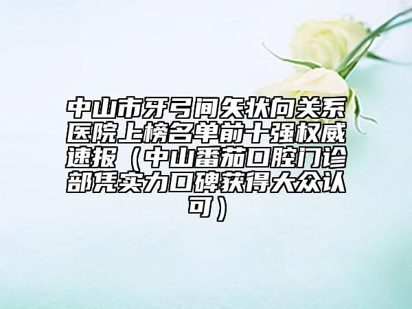 中山市牙弓间矢状向关系医院上榜名单前十强权威速报（中山番茄口腔门诊部凭实力口碑获得大众认可）