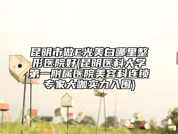 昆明市做E光美白哪里整形医院好(昆明医科大学第一附属医院美容科连锁专家大咖实力入围)