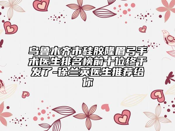 乌鲁木齐市硅胶隆眉弓手术医生排名榜前十位终于发了-徐兰英医生推荐给你