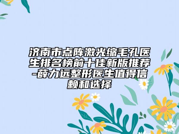 济南市点阵激光缩毛孔医生排名榜前十佳新版推荐-薛力远整形医生值得信赖和选择
