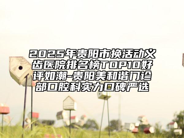 2025年贵阳市换活动义齿医院排名榜TOP10好评如潮-贵阳美和谐门诊部口腔科实力口碑严选