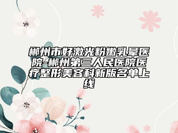 郴州市好激光粉嫩乳晕医院-郴州第三人民医院医疗整形美容科新版名单上线