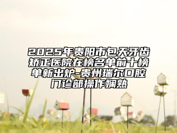 2025年贵阳市包天牙齿矫正医院在榜名单前十榜单新出炉-贵州瑞尔口腔门诊部操作娴熟