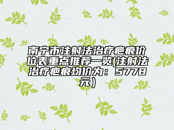南宁市注射法治疗疤痕价位表重点推荐一览(注射法治疗疤痕均价为：5778元）