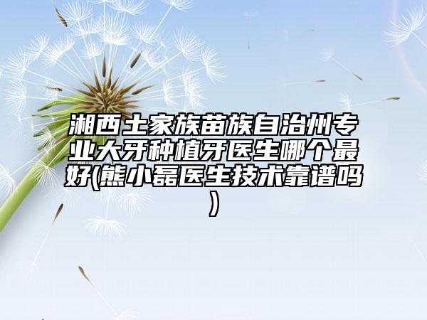 湘西土家族苗族自治州专业大牙种植牙医生哪个最好(熊小磊医生技术靠谱吗)