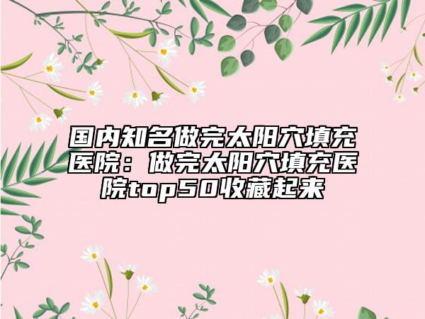 国内知名做完太阳穴填充医院：做完太阳穴填充医院top50收藏起来