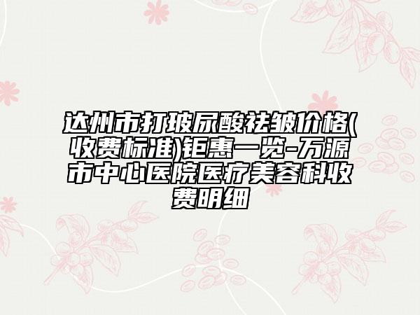 达州市打玻尿酸祛皱价格(收费标准)钜惠一览-万源市中心医院医疗美容科收费明细