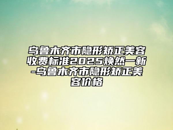 乌鲁木齐市隐形矫正美容收费标准2025焕然一新-乌鲁木齐市隐形矫正美容价格