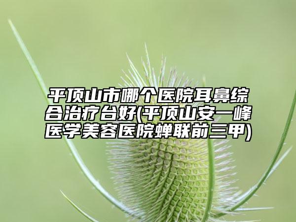 平顶山市哪个医院耳鼻综合治疗台好(平顶山安一峰医学美容医院蝉联前三甲)