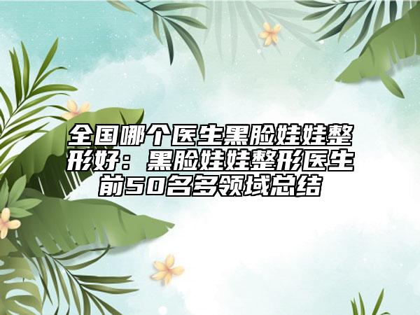 全国哪个医生黑脸娃娃整形好：黑脸娃娃整形医生前50名多领域总结