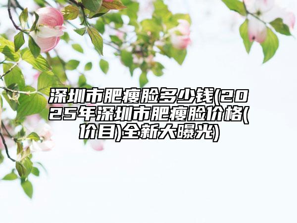 深圳市肥瘦脸多少钱(2025年深圳市肥瘦脸价格(价目)全新大曝光)