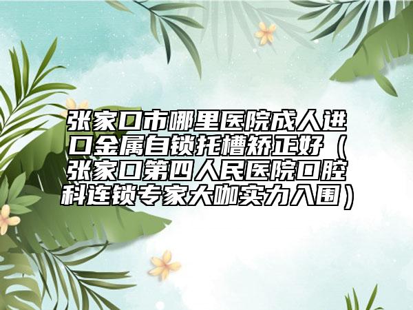 张家口市哪里医院成人进口金属自锁托槽矫正好（张家口第四人民医院口腔科连锁专家大咖实力入围）