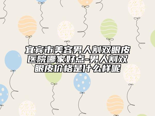 宜宾市美容男人割双眼皮医院哪家好点-男人割双眼皮价格是什么样呢