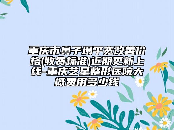 重庆市鼻子塌平宽改善价格(收费标准)近期更新上线-重庆艺星整形医院大概费用多少钱