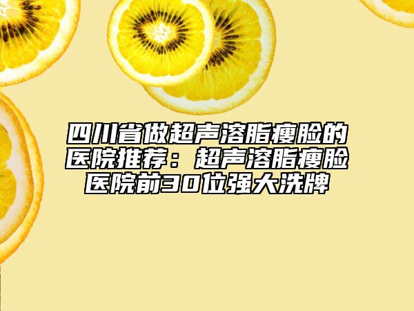 四川省做超声溶脂瘦脸的医院推荐：超声溶脂瘦脸医院前30位强大洗牌