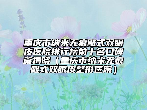 重庆市纳米无痕雕式双眼皮医院排行榜前十名口碑篇揭晓（重庆市纳米无痕雕式双眼皮整形医院）