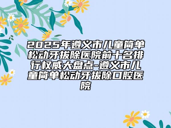2025年遵义市儿童简单松动牙拔除医院前十名排行权威大盘点-遵义市儿童简单松动牙拔除口腔医院