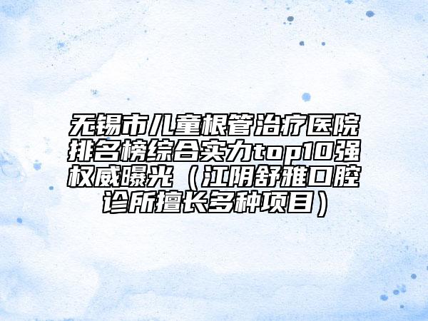 无锡市儿童根管治疗医院排名榜综合实力top10强权威曝光（江阴舒雅口腔诊所擅长多种项目）