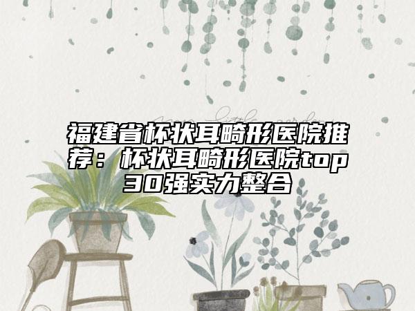 福建省杯状耳畸形医院推荐：杯状耳畸形医院top30强实力整合