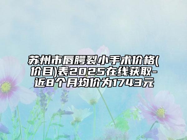 苏州市唇腭裂小手术价格(价目)表2025在线获取-近8个月均价为1743元