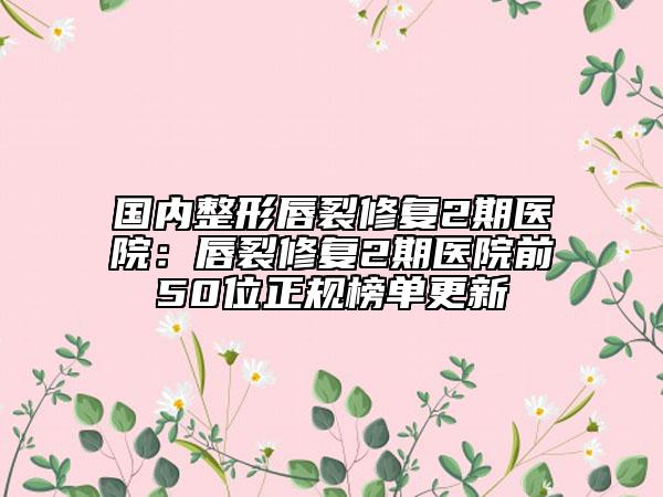 国内整形唇裂修复2期医院：唇裂修复2期医院前50位正规榜单更新