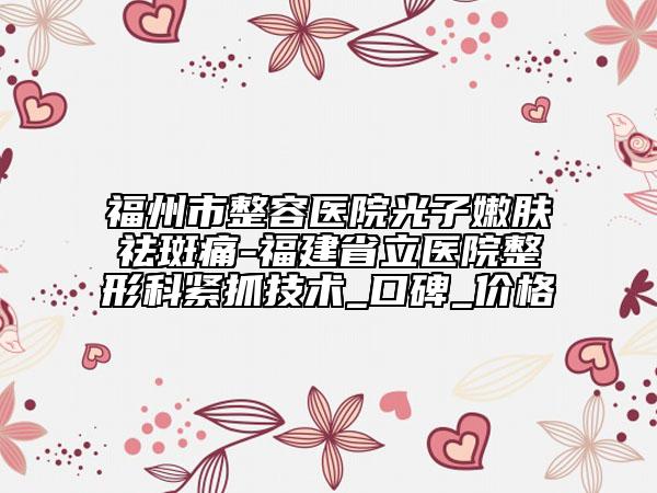 福州市整容医院光子嫩肤祛斑痛-福建省立医院整形科紧抓技术_口碑_价格