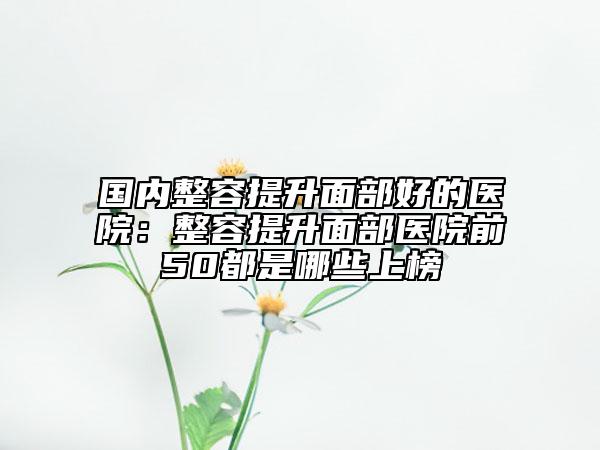 国内整容提升面部好的医院：整容提升面部医院前50都是哪些上榜