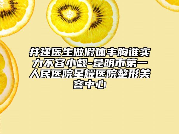 井建医生做假体丰胸谁实力不容小觑-昆明市第一人民医院星耀医院整形美容中心