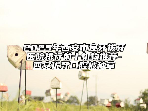 2025年西安市窟牙拔牙医院排行前十机构推荐-西安优牙口腔被种草