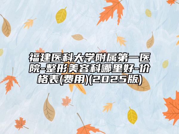 福建医科大学附属第一医院-整形美容科哪里好-价格表(费用)(2025版)