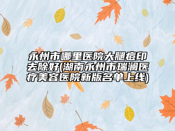 永州市哪里医院大腿痘印去除好(湖南永州市瑞澜医疗美容医院新版名单上线)