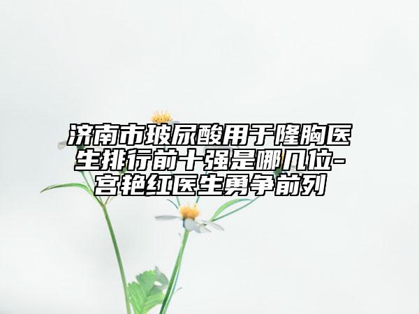 济南市玻尿酸用于隆胸医生排行前十强是哪几位-宫艳红医生勇争前列