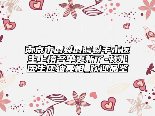 南京市唇裂唇腭裂手术医生上榜名单更新了-顿兆医生压轴亮相_欢迎品鉴