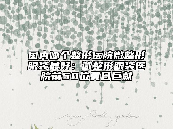 国内哪个整形医院微整形眼袋最好：微整形眼袋医院前50位夏日巨献