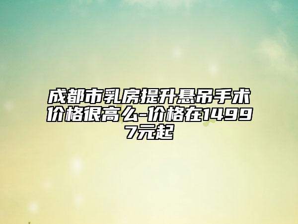 成都市乳房提升悬吊手术价格很高么-价格在14997元起