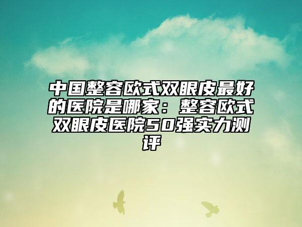 中国整容欧式双眼皮最好的医院是哪家：整容欧式双眼皮医院50强实力测评