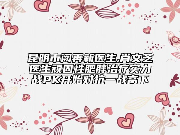 昆明市阙再新医生,肖文芝医生顽固性肥胖治疗实力战PK开始对抗一战高下