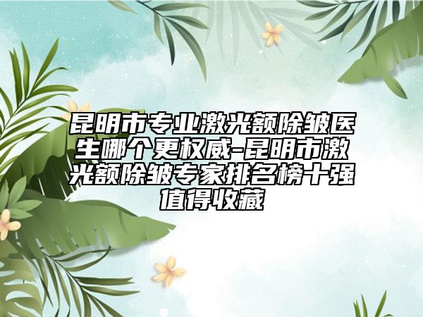 昆明市专业激光额除皱医生哪个更权威-昆明市激光额除皱专家排名榜十强值得收藏
