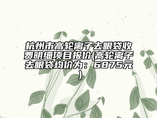 杭州市高轮离子去眼袋收费明细项目报价(高轮离子去眼袋均价为：6875元）
