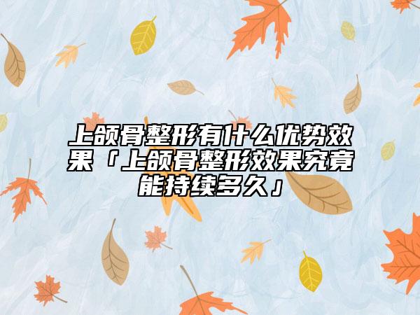 上颌骨整形有什么优势效果「上颌骨整形效果究竟能持续多久」
