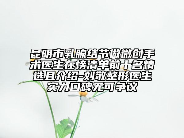 昆明市乳腺结节做微创手术医生在榜清单前十名精选且介绍-刘敬整形医生实力口碑无可争议