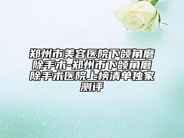 郑州市美容医院下颌角磨除手术-郑州市下颌角磨除手术医院上榜清单独家测评
