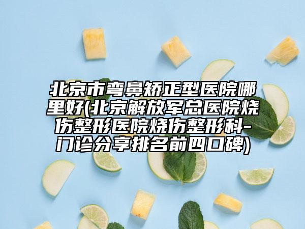 北京市弯鼻矫正型医院哪里好(北京解放军总医院烧伤整形医院烧伤整形科-门诊分享排名前四口碑)