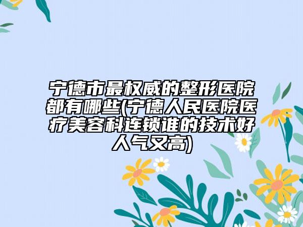 宁德市最权威的整形医院都有哪些(宁德人民医院医疗美容科连锁谁的技术好人气又高)