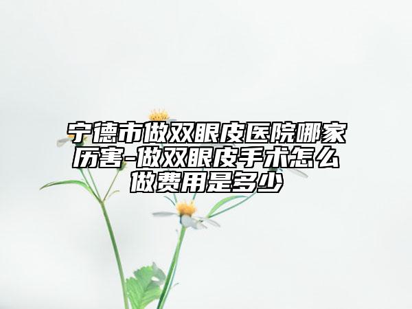宁德市做双眼皮医院哪家历害-做双眼皮手术怎么做费用是多少