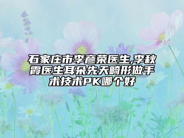 石家庄市李彦荣医生,李秋霞医生耳朵先天畸形做手术技术PK哪个好