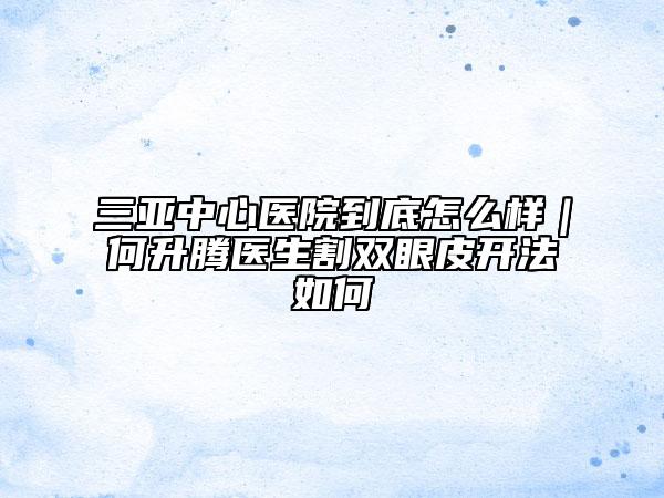 三亚中心医院到底怎么样｜何升腾医生割双眼皮开法如何